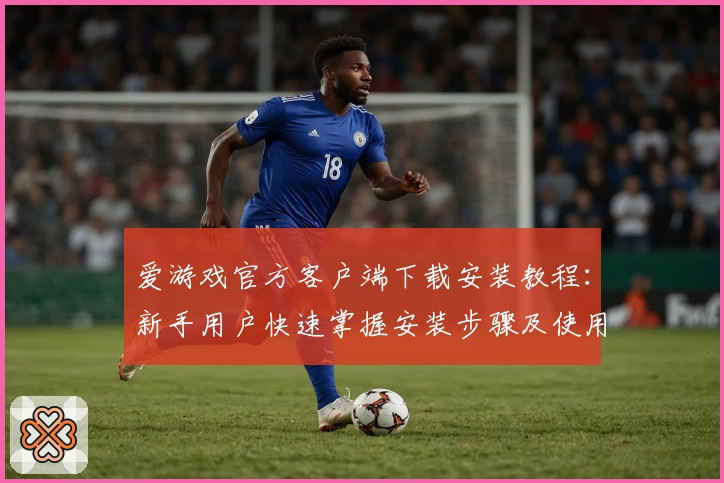 爱游戏官方客户端下载安装教程：新手用户快速掌握安装步骤及使用技巧