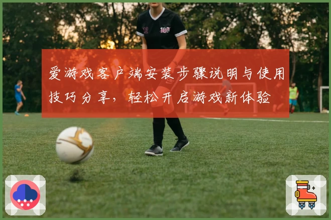爱游戏客户端安装步骤说明与使用技巧分享，轻松开启游戏新体验