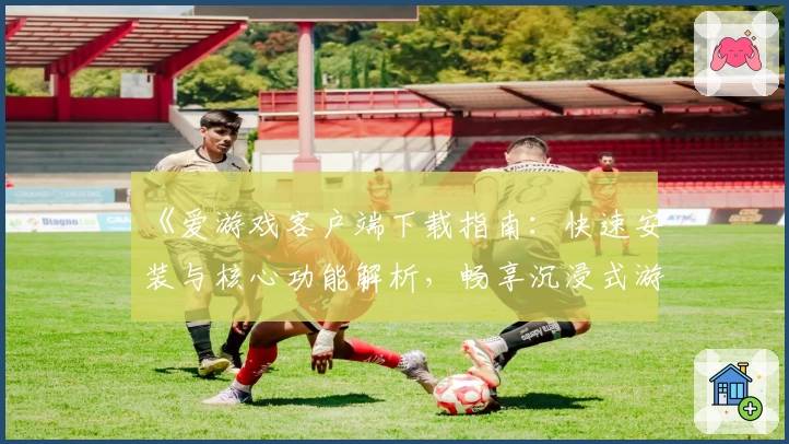 《爱游戏客户端下载指南：快速安装与核心功能解析，畅享沉浸式游戏体验》