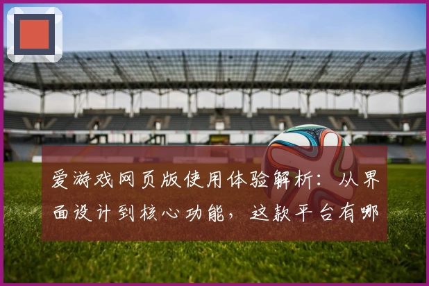 爱游戏网页版使用体验解析：从界面设计到核心功能，这款平台有哪些亮点
